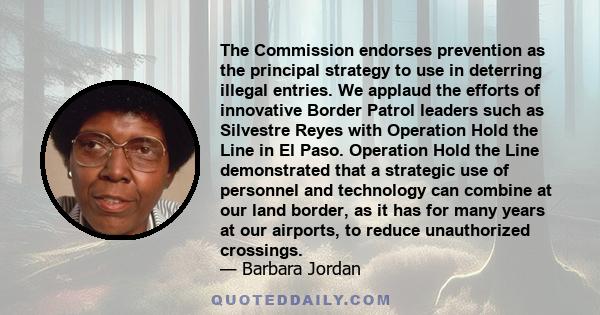 The Commission endorses prevention as the principal strategy to use in deterring illegal entries. We applaud the efforts of innovative Border Patrol leaders such as Silvestre Reyes with Operation Hold the Line in El