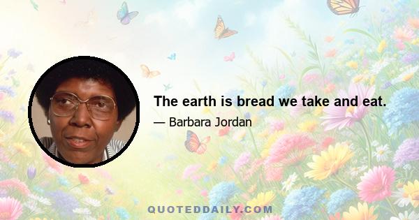 The earth is bread we take and eat.