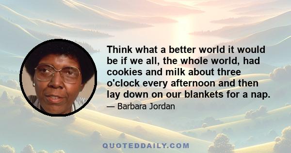 Think what a better world it would be if we all, the whole world, had cookies and milk about three o'clock every afternoon and then lay down on our blankets for a nap.