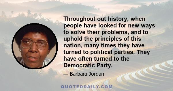 Throughout out history, when people have looked for new ways to solve their problems, and to uphold the principles of this nation, many times they have turned to political parties. They have often turned to the