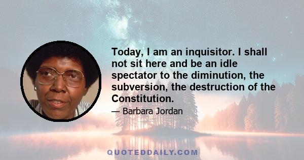 Today, I am an inquisitor. I shall not sit here and be an idle spectator to the diminution, the subversion, the destruction of the Constitution.