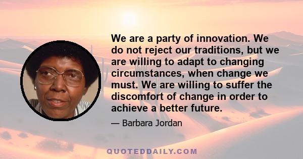 We are a party of innovation. We do not reject our traditions, but we are willing to adapt to changing circumstances, when change we must. We are willing to suffer the discomfort of change in order to achieve a better