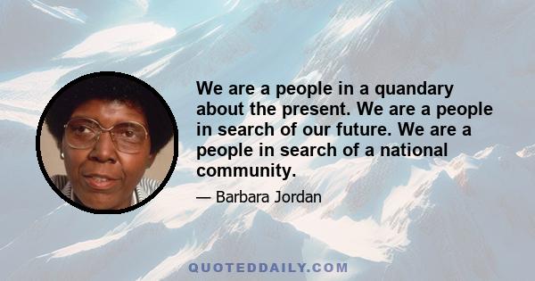 We are a people in a quandary about the present. We are a people in search of our future. We are a people in search of a national community.