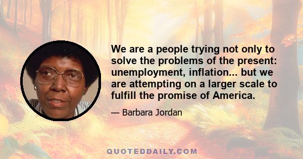 We are a people trying not only to solve the problems of the present: unemployment, inflation... but we are attempting on a larger scale to fulfill the promise of America.