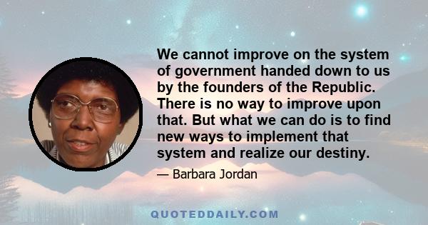 We cannot improve on the system of government handed down to us by the founders of the Republic. There is no way to improve upon that. But what we can do is to find new ways to implement that system and realize our