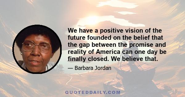 We have a positive vision of the future founded on the belief that the gap between the promise and reality of America can one day be finally closed. We believe that.