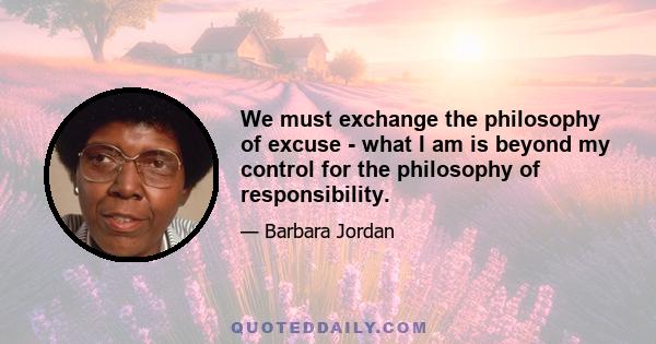 We must exchange the philosophy of excuse - what I am is beyond my control for the philosophy of responsibility.