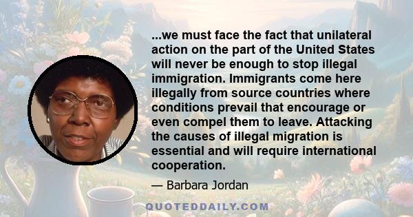 ...we must face the fact that unilateral action on the part of the United States will never be enough to stop illegal immigration. Immigrants come here illegally from source countries where conditions prevail that