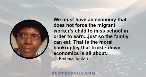 We must have an economy that does not force the migrant worker's child to miss school in order to earn...just so the family can eat. That is the moral bankruptcy that trickle-down economics is all about.