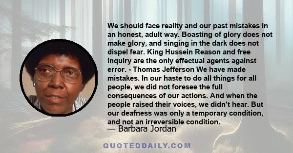 We should face reality and our past mistakes in an honest, adult way. Boasting of glory does not make glory, and singing in the dark does not dispel fear. King Hussein Reason and free inquiry are the only effectual