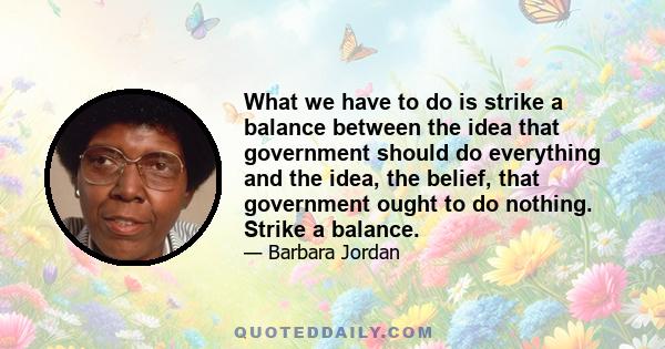 What we have to do is strike a balance between the idea that government should do everything and the idea, the belief, that government ought to do nothing. Strike a balance.