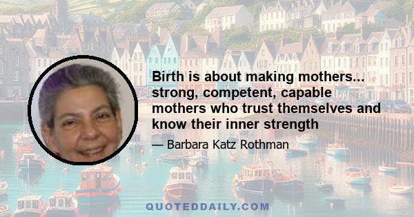 Birth is about making mothers... strong, competent, capable mothers who trust themselves and know their inner strength