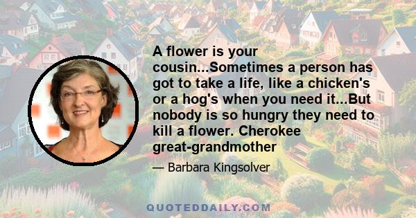 A flower is your cousin...Sometimes a person has got to take a life, like a chicken's or a hog's when you need it...But nobody is so hungry they need to kill a flower. Cherokee great-grandmother