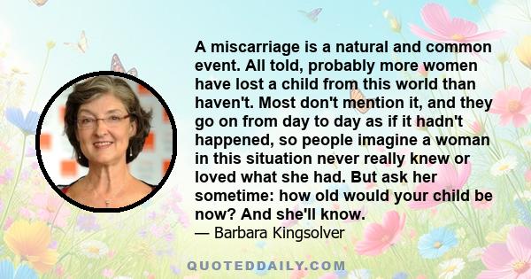 A miscarriage is a natural and common event. All told, probably more women have lost a child from this world than haven't. Most don't mention it, and they go on from day to day as if it hadn't happened, so people