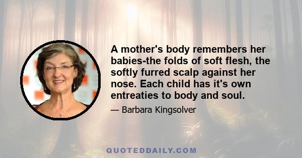 A mother's body remembers her babies-the folds of soft flesh, the softly furred scalp against her nose. Each child has it's own entreaties to body and soul.