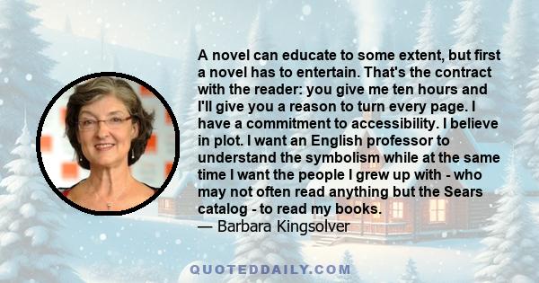 A novel can educate to some extent, but first a novel has to entertain. That's the contract with the reader: you give me ten hours and I'll give you a reason to turn every page. I have a commitment to accessibility. I