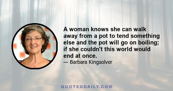 A woman knows she can walk away from a pot to tend something else and the pot will go on boiling; if she couldn't this world would end at once.