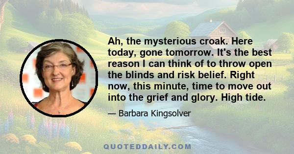 Ah, the mysterious croak. Here today, gone tomorrow. It's the best reason I can think of to throw open the blinds and risk belief. Right now, this minute, time to move out into the grief and glory. High tide.