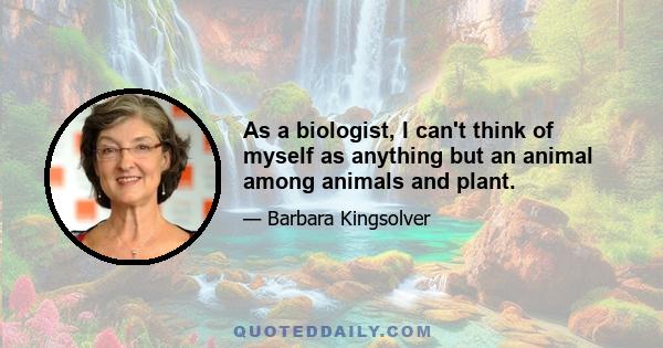 As a biologist, I can't think of myself as anything but an animal among animals and plant.