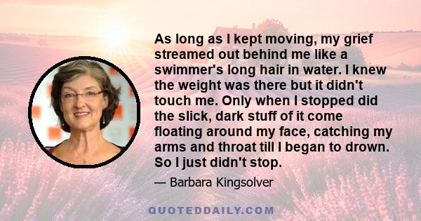 As long as I kept moving, my grief streamed out behind me like a swimmer's long hair in water. I knew the weight was there but it didn't touch me. Only when I stopped did the slick, dark stuff of it come floating around 