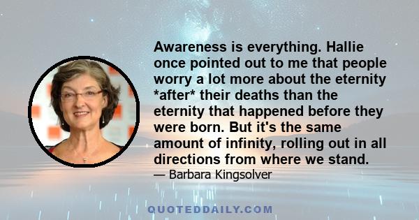 Awareness is everything. Hallie once pointed out to me that people worry a lot more about the eternity *after* their deaths than the eternity that happened before they were born. But it's the same amount of infinity,