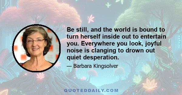 Be still, and the world is bound to turn herself inside out to entertain you. Everywhere you look, joyful noise is clanging to drown out quiet desperation.