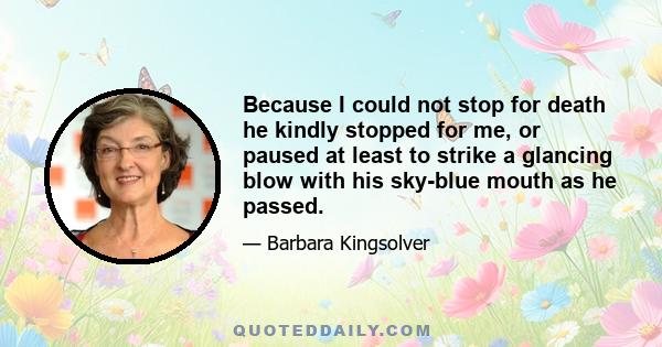 Because I could not stop for death he kindly stopped for me, or paused at least to strike a glancing blow with his sky-blue mouth as he passed.