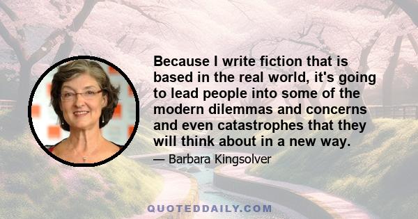 Because I write fiction that is based in the real world, it's going to lead people into some of the modern dilemmas and concerns and even catastrophes that they will think about in a new way.