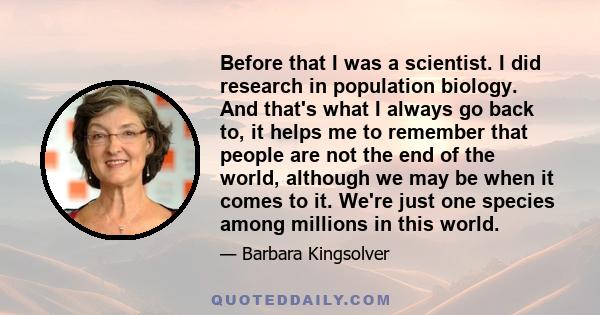 Before that I was a scientist. I did research in population biology. And that's what I always go back to, it helps me to remember that people are not the end of the world, although we may be when it comes to it. We're