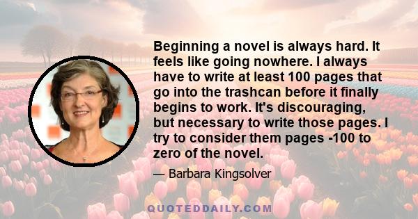 Beginning a novel is always hard. It feels like going nowhere. I always have to write at least 100 pages that go into the trashcan before it finally begins to work. It's discouraging, but necessary to write those pages. 