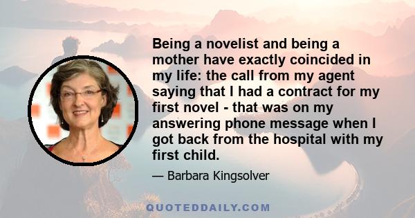 Being a novelist and being a mother have exactly coincided in my life: the call from my agent saying that I had a contract for my first novel - that was on my answering phone message when I got back from the hospital