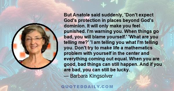 But Anatole said suddenly, 'Don't expect God's protection in places beyond God's dominion. It will only make you feel punished. I'm warning you. When things go bad, you will blame yourself.' 'What are you telling me?'