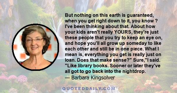 But nothing on this earth is guaranteed, when you get right down to it, you know ? I've been thinking about that. About how your kids aren't really YOURS, they're just these people that you try to keep an eye on, and