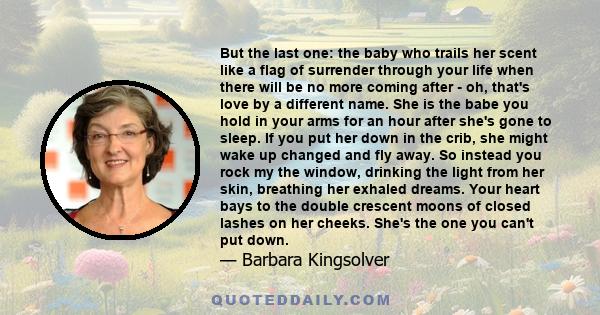 But the last one: the baby who trails her scent like a flag of surrender through your life when there will be no more coming after - oh, that's love by a different name. She is the babe you hold in your arms for an hour 