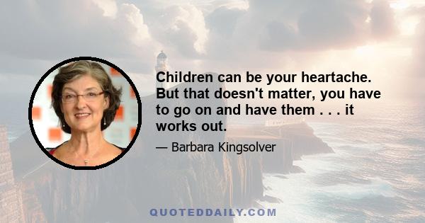 Children can be your heartache. But that doesn't matter, you have to go on and have them . . . it works out.