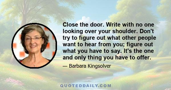 Close the door. Write with no one looking over your shoulder. Don't try to figure out what other people want to hear from you; figure out what you have to say. It's the one and only thing you have to offer.