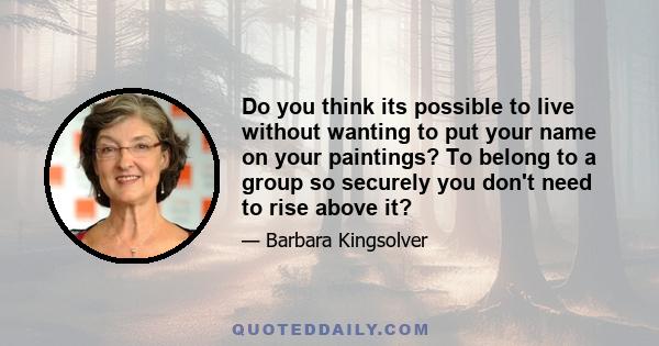 Do you think its possible to live without wanting to put your name on your paintings? To belong to a group so securely you don't need to rise above it?