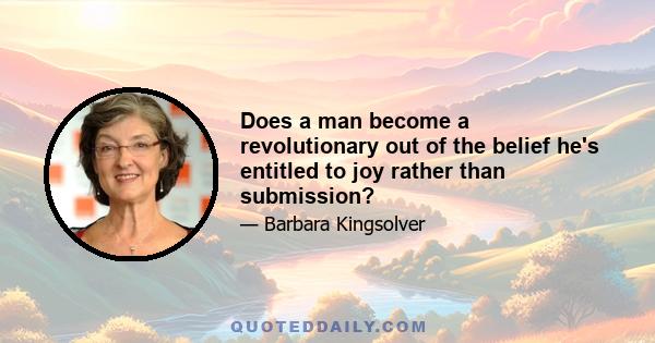 Does a man become a revolutionary out of the belief he's entitled to joy rather than submission?