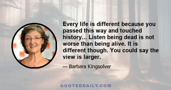 Every life is different because you passed this way and touched history... Listen being dead is not worse than being alive. It is different though. You could say the view is larger.