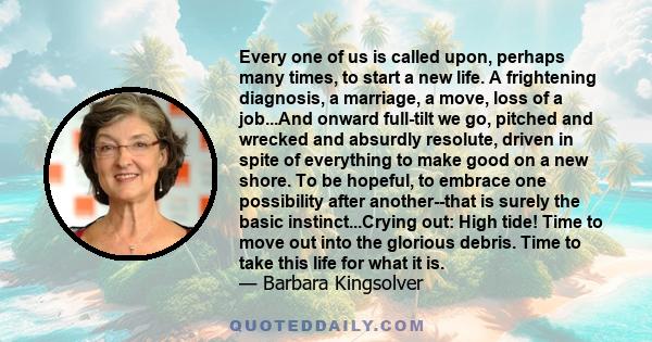 Every one of us is called upon, perhaps many times, to start a new life. A frightening diagnosis, a marriage, a move, loss of a job...And onward full-tilt we go, pitched and wrecked and absurdly resolute, driven in