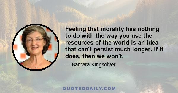 Feeling that morality has nothing to do with the way you use the resources of the world is an idea that can't persist much longer. If it does, then we won't.