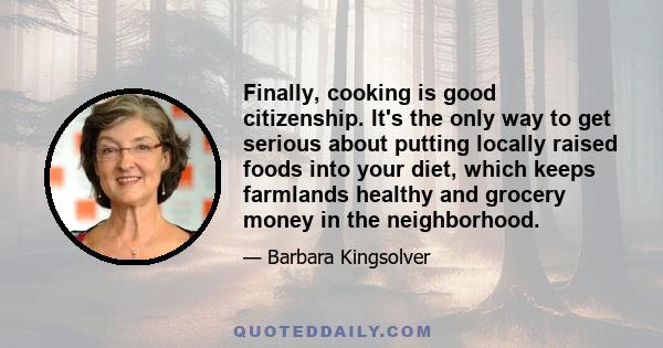 Finally, cooking is good citizenship. It's the only way to get serious about putting locally raised foods into your diet, which keeps farmlands healthy and grocery money in the neighborhood.