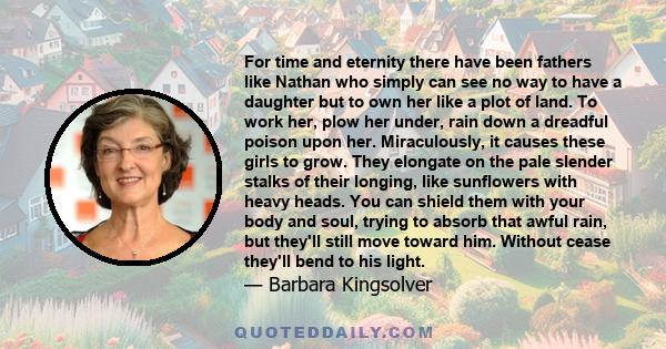 For time and eternity there have been fathers like Nathan who simply can see no way to have a daughter but to own her like a plot of land. To work her, plow her under, rain down a dreadful poison upon her. Miraculously, 