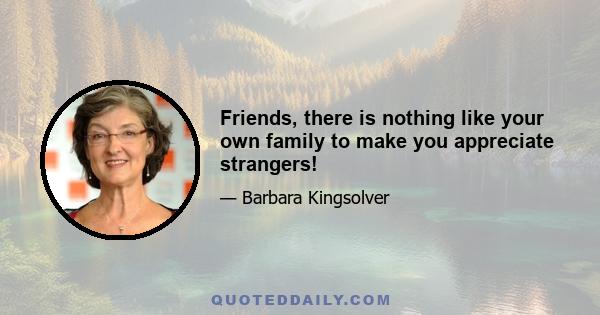 Friends, there is nothing like your own family to make you appreciate strangers!