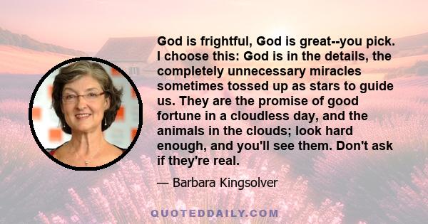 God is frightful, God is great--you pick. I choose this: God is in the details, the completely unnecessary miracles sometimes tossed up as stars to guide us. They are the promise of good fortune in a cloudless day, and