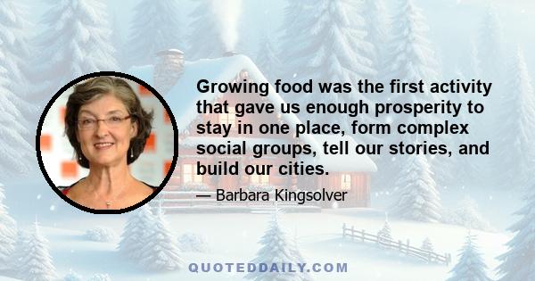 Growing food was the first activity that gave us enough prosperity to stay in one place, form complex social groups, tell our stories, and build our cities.