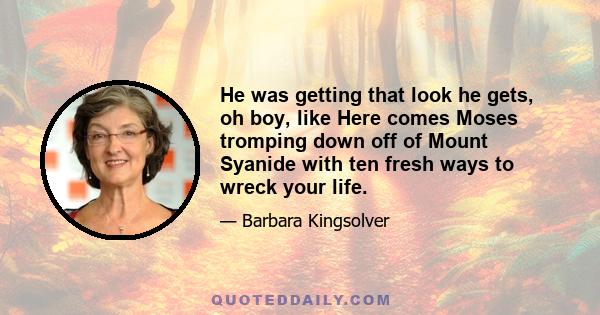 He was getting that look he gets, oh boy, like Here comes Moses tromping down off of Mount Syanide with ten fresh ways to wreck your life.