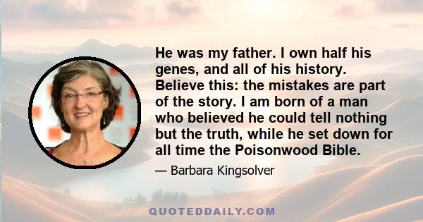 He was my father. I own half his genes, and all of his history. Believe this: the mistakes are part of the story. I am born of a man who believed he could tell nothing but the truth, while he set down for all time the