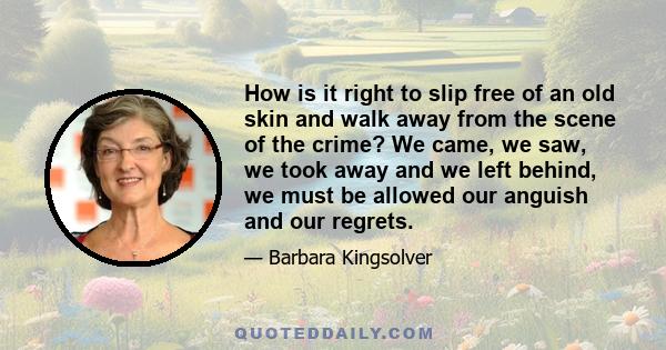 How is it right to slip free of an old skin and walk away from the scene of the crime? We came, we saw, we took away and we left behind, we must be allowed our anguish and our regrets.