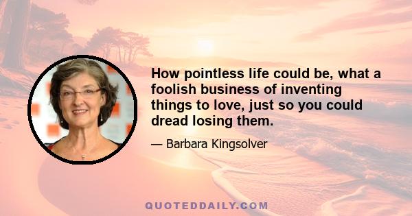 How pointless life could be, what a foolish business of inventing things to love, just so you could dread losing them.